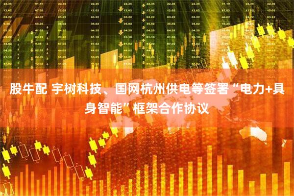 股牛配 宇树科技、国网杭州供电等签署“电力+具身智能”框架合作协议