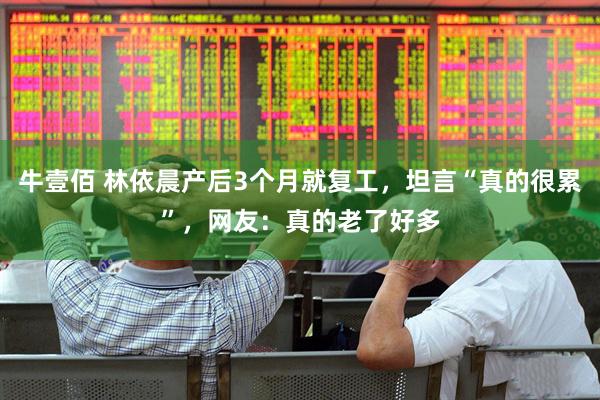 牛壹佰 林依晨产后3个月就复工，坦言“真的很累”，网友：真的老了好多