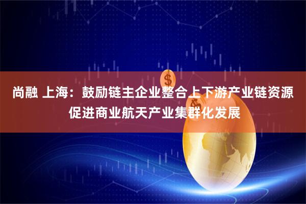 尚融 上海：鼓励链主企业整合上下游产业链资源 促进商业航天产业集群化发展