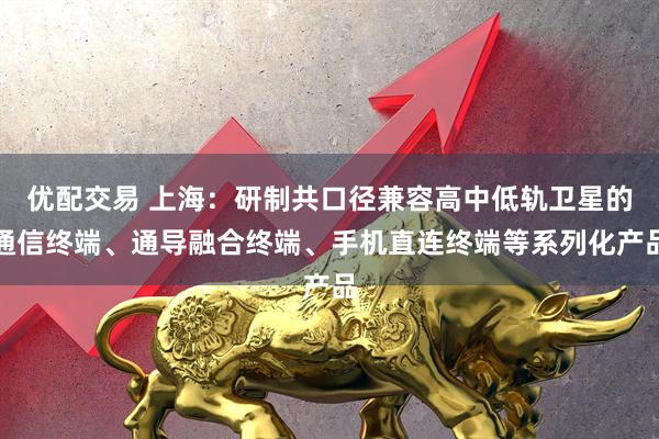优配交易 上海：研制共口径兼容高中低轨卫星的通信终端、通导融合终端、手机直连终端等系列化产品