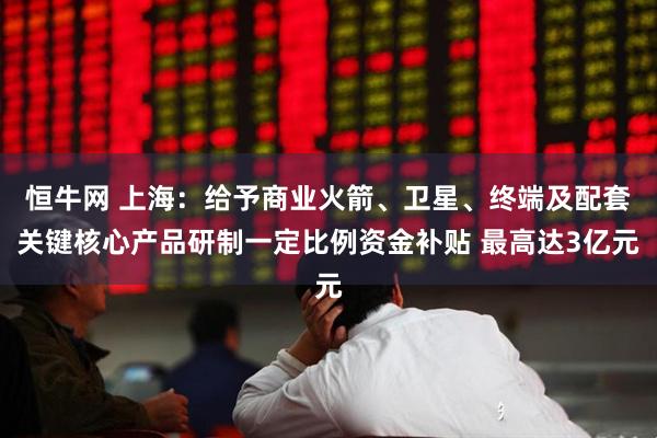 恒牛网 上海：给予商业火箭、卫星、终端及配套关键核心产品研制一定比例资金补贴 最高达3亿元
