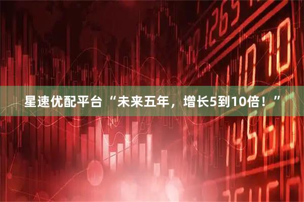 星速优配平台 “未来五年，增长5到10倍！”