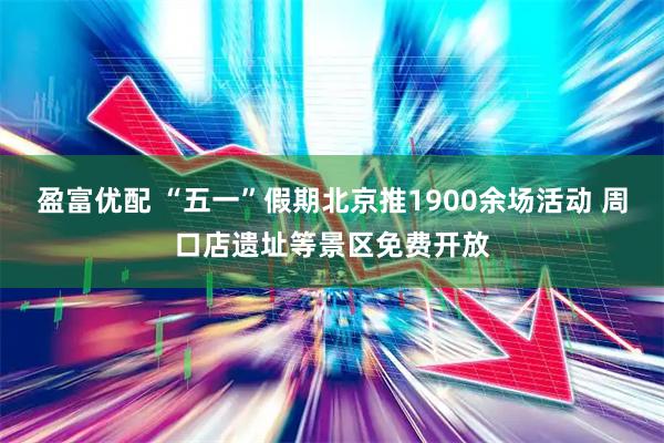 盈富优配 “五一”假期北京推1900余场活动 周口店遗址等景区免费开放