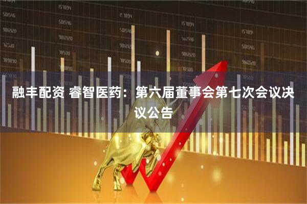 融丰配资 睿智医药：第六届董事会第七次会议决议公告