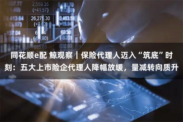 同花顺e配 鲸观察｜保险代理人迈入“筑底”时刻：五大上市险企代理人降幅放缓，量减转向质升
