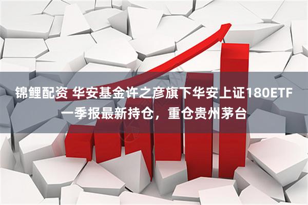 锦鲤配资 华安基金许之彦旗下华安上证180ETF一季报最新持仓，重仓贵州茅台