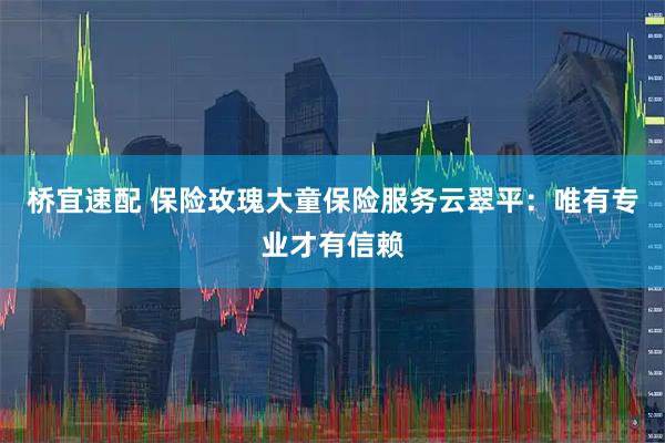 桥宜速配 保险玫瑰大童保险服务云翠平：唯有专业才有信赖