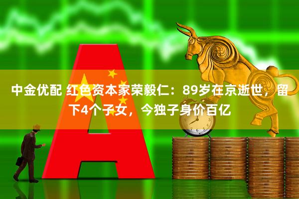 中金优配 红色资本家荣毅仁：89岁在京逝世，留下4个子女，今独子身价百亿