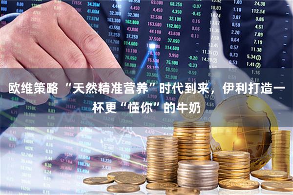 欧维策略 “天然精准营养”时代到来，伊利打造一杯更“懂你”的牛奶
