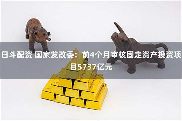 日斗配资 国家发改委：前4个月审核固定资产投资项目5737亿元
