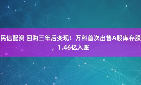 民信配资 回购三年后变现！万科首次出售A股库存股，1.46亿入账