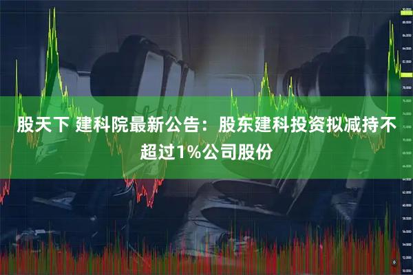 股天下 建科院最新公告：股东建科投资拟减持不超过1%公司股份