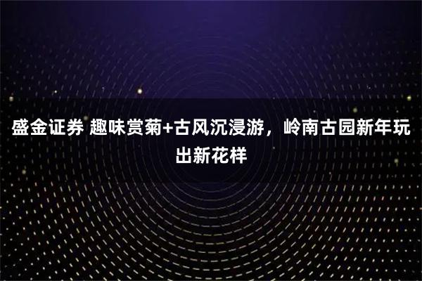 盛金证券 趣味赏菊+古风沉浸游，岭南古园新年玩出新花样