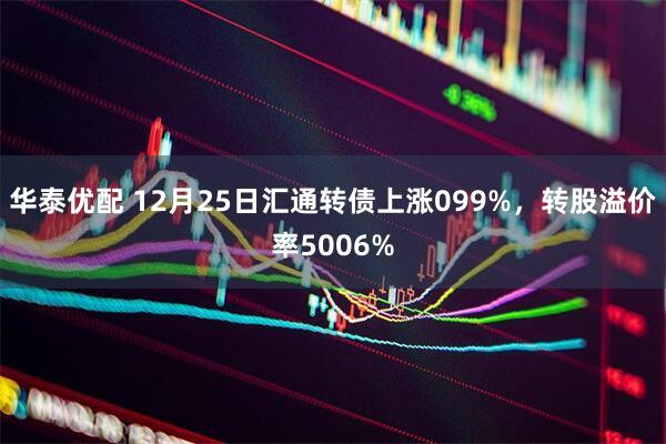 华泰优配 12月25日汇通转债上涨099%，转股溢价率5006%
