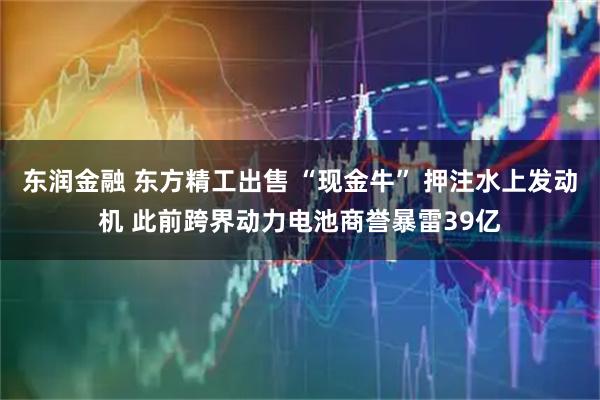 东润金融 东方精工出售 “现金牛” 押注水上发动机 此前跨界动力电池商誉暴雷39亿