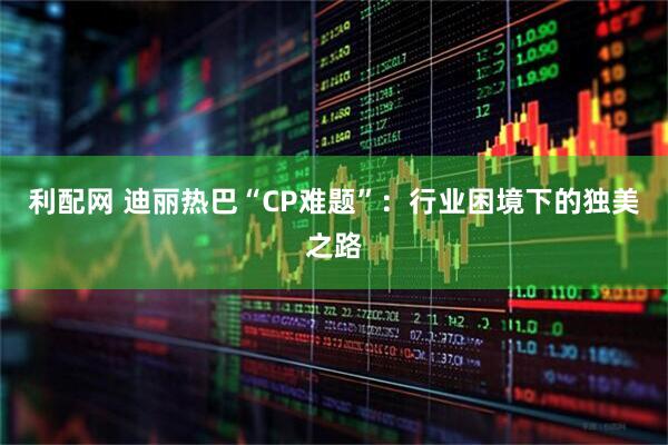 利配网 迪丽热巴“CP难题”：行业困境下的独美之路