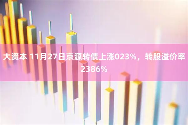大资本 11月27日京源转债上涨023%，转股溢价率2386%