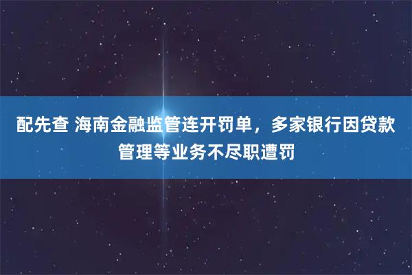 配先查 海南金融监管连开罚单，多家银行因贷款管理等业务不尽职遭罚