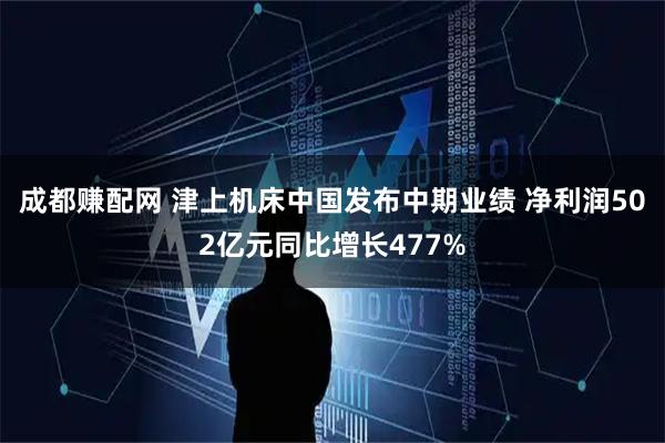 成都赚配网 津上机床中国发布中期业绩 净利润502亿元同比增长477%