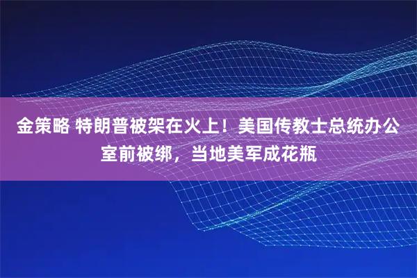 金策略 特朗普被架在火上!美国传教士总统办公室前被绑,当地美军成花瓶