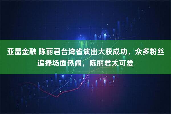 亚晶金融 陈丽君台湾省演出大获成功，众多粉丝追捧场面热闹，陈丽君太可爱