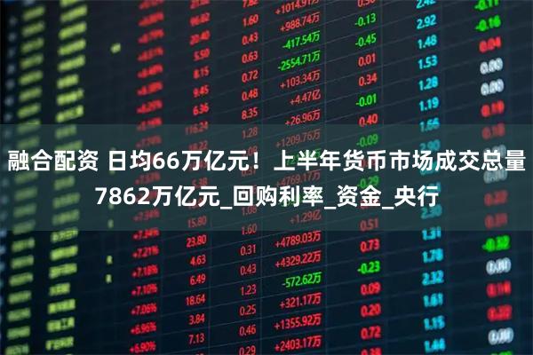 融合配资 日均66万亿元！上半年货币市场成交总量7862万亿元_回购利率_资金_央行