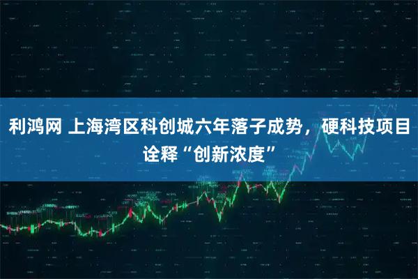利鸿网 上海湾区科创城六年落子成势，硬科技项目诠释“创新浓度”