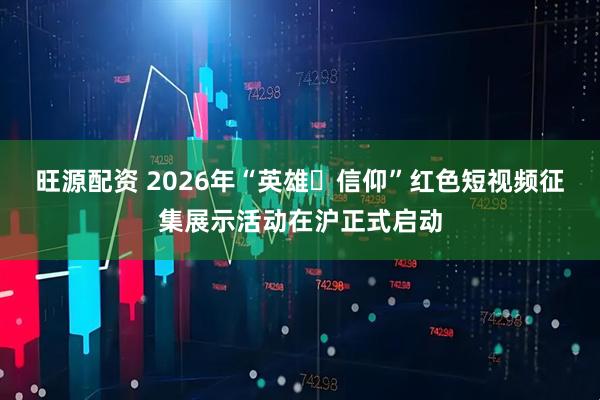 旺源配资 2026年“英雄・信仰”红色短视频征集展示活动在沪正式启动