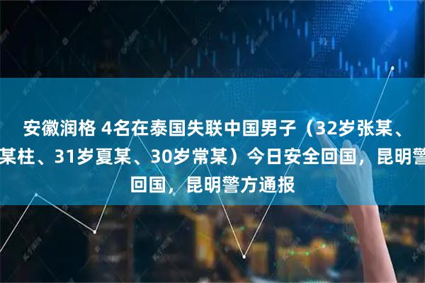 安徽润格 4名在泰国失联中国男子（32岁张某、29岁冯某柱、31岁夏某、30岁常某）今日安全回国，昆明警方通报