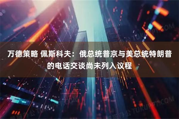 万德策略 佩斯科夫：俄总统普京与美总统特朗普的电话交谈尚未列入议程